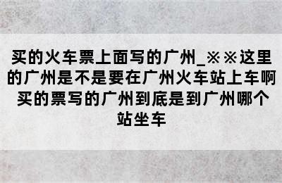 买的火车票上面写的广州_※※这里的广州是不是要在广州火车站上车啊 买的票写的广州到底是到广州哪个站坐车